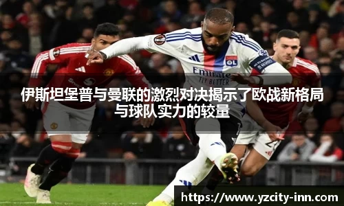 伊斯坦堡普与曼联的激烈对决揭示了欧战新格局与球队实力的较量
