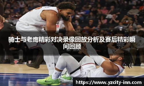骑士与老鹰精彩对决录像回放分析及赛后精彩瞬间回顾