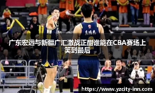 广东宏远与新疆广汇激战正酣谁能在CBA赛场上笑到最后