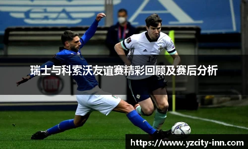 瑞士与科索沃友谊赛精彩回顾及赛后分析