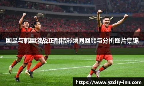 国足与韩国激战正酣精彩瞬间回顾与分析图片集锦
