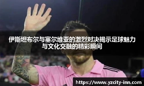 伊斯坦布尔与塞尔维亚的激烈对决揭示足球魅力与文化交融的精彩瞬间